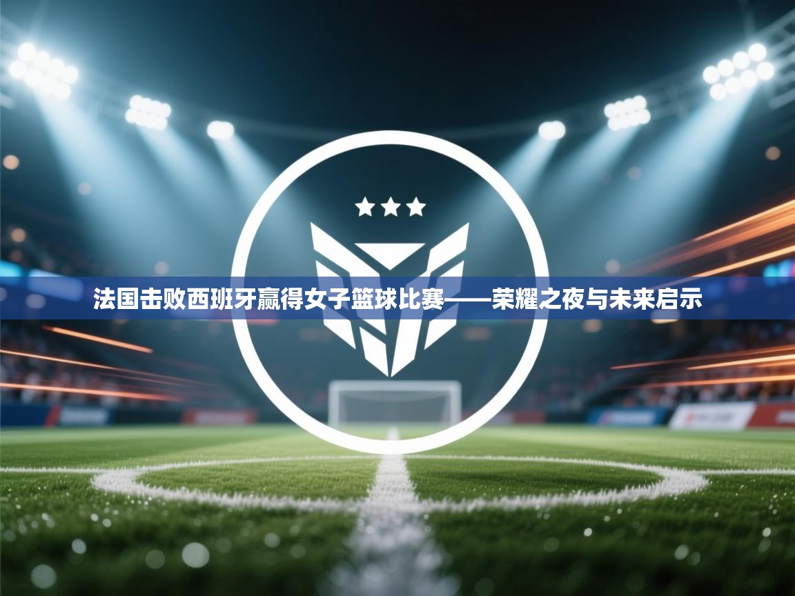 法国击败西班牙赢得女子篮球比赛——荣耀之夜与未来启示 第1张