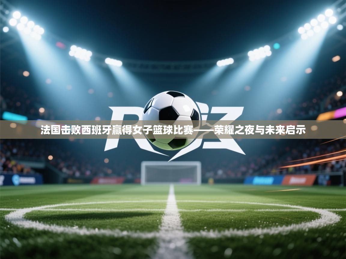 法国击败西班牙赢得女子篮球比赛——荣耀之夜与未来启示 第2张