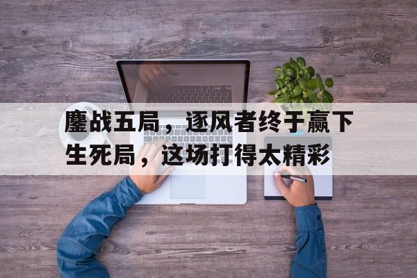 鏖战五局，逐风者终于赢下生死局，这场打得太精彩的简单介绍