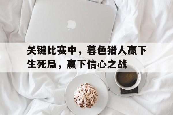 关于关键比赛中，暮色猎人赢下生死局，赢下信心之战的信息